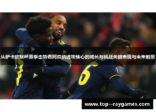 从萨卡欧联杯赛季走势看阿森纳进攻核心的成长与挑战关键表现与未来前景