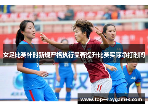女足比赛补时新规严格执行显著提升比赛实际净打时间
